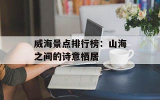 威海景点排行榜：山海之间的诗意栖居