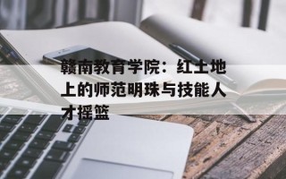 赣南教育学院：红土地上的师范明珠与技能人才摇篮
