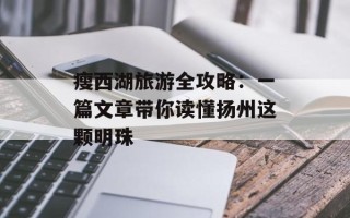 瘦西湖旅游全攻略：一篇文章带你读懂扬州这颗明珠
