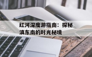 红河深度游指南：探秘滇东南的时光秘境