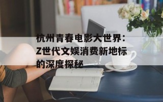 杭州青春电影大世界：Z世代文娱消费新地标的深度探秘