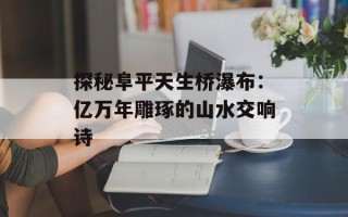 探秘阜平天生桥瀑布：亿万年雕琢的山水交响诗