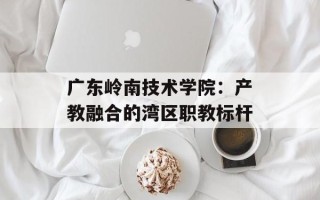 广东岭南技术学院：产教融合的湾区职教标杆