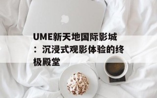 UME新天地国际影城：沉浸式观影体验的终极殿堂