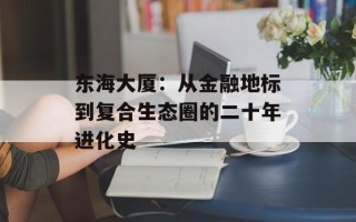 东海大厦：从金融地标到复合生态圈的二十年进化史