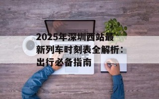 2025年深圳西站最新列车时刻表全解析：出行必备指南
