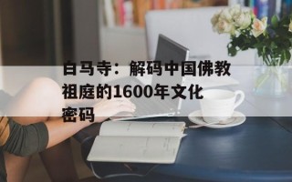白马寺：解码中国佛教祖庭的1600年文化密码