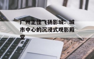 广州正佳飞扬影城：城市中心的沉浸式观影殿堂