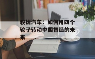 骏捷汽车：如何用四个轮子转动中国智造的未来