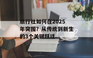 旅行社如何在2025年突围？从传统到新生的3个关键跃迁