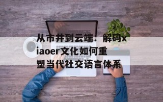 从市井到云端：解码xiaoer文化如何重塑当代社交语言体系