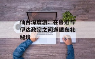 仙台深度游：在鲁迅与伊达政宗之间邂逅东北秘境