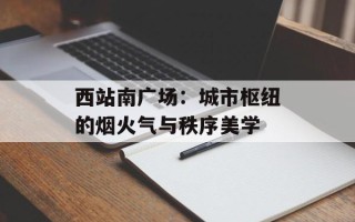 西站南广场：城市枢纽的烟火气与秩序美学