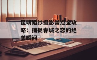 昆明婚纱摄影景点全攻略：捕捉春城之恋的绝美瞬间