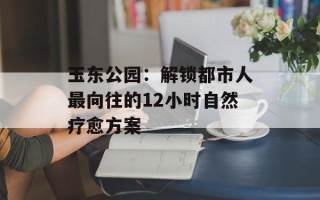 玉东公园：解锁都市人最向往的12小时自然疗愈方案