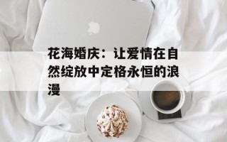 花海婚庆：让爱情在自然绽放中定格永恒的浪漫