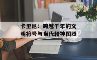 卡里尼：跨越千年的文明符号与当代精神图腾