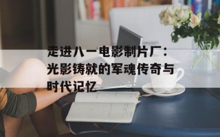 走进八一电影制片厂：光影铸就的军魂传奇与时代记忆