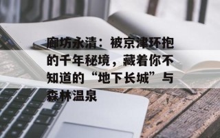 廊坊永清：被京津环抱的千年秘境，藏着你不知道的“地下长城”与森林温泉