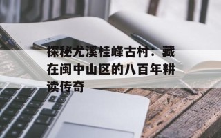 探秘尤溪桂峰古村：藏在闽中山区的八百年耕读传奇