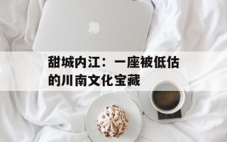 甜城内江：一座被低估的川南文化宝藏