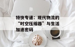 特快专递：现代物流的“时空压缩器”与生活加速密码