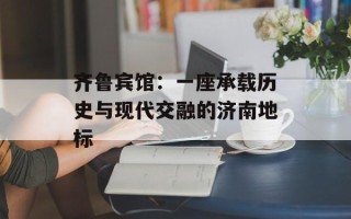 齐鲁宾馆：一座承载历史与现代交融的济南地标