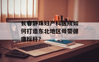 长春静珠妇产科医院如何打造东北地区母婴健康标杆？