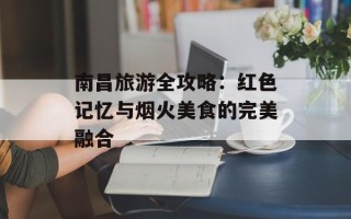 南昌旅游全攻略：红色记忆与烟火美食的完美融合