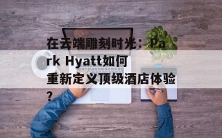 在云端雕刻时光：Park Hyatt如何重新定义顶级酒店体验？
