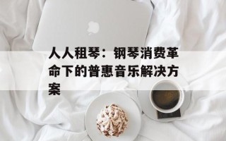 人人租琴：钢琴消费革命下的普惠音乐解决方案