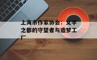上海市作家协会：文学之都的守望者与造梦工厂