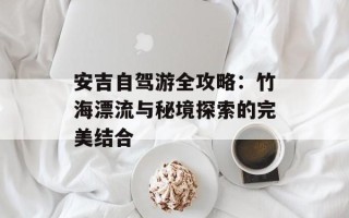 安吉自驾游全攻略：竹海漂流与秘境探索的完美结合