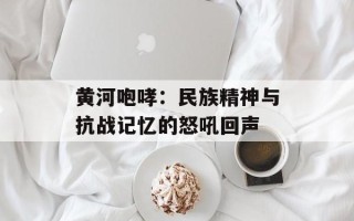 黄河咆哮：民族精神与抗战记忆的怒吼回声