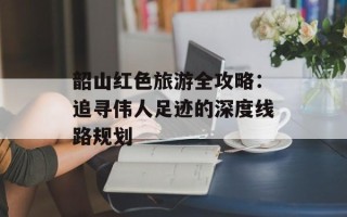 韶山红色旅游全攻略：追寻伟人足迹的深度线路规划