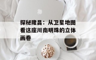 探秘隆昌：从卫星地图看这座川南明珠的立体画卷