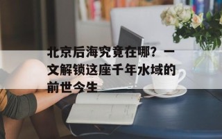 北京后海究竟在哪？一文解锁这座千年水域的前世今生