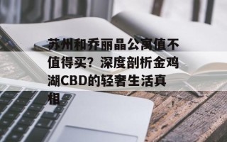 苏州和乔丽晶公寓值不值得买？深度剖析金鸡湖CBD的轻奢生活真相