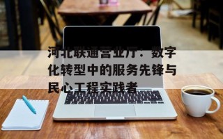 河北联通营业厅：数字化转型中的服务先锋与民心工程实践者