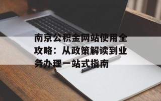 南京公积金网站使用全攻略：从政策解读到业务办理一站式指南