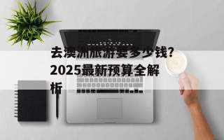 去澳洲旅游要多少钱？2025最新预算全解析