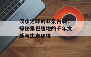 汉水之畔的石泉古城：探秘秦巴腹地的千年文脉与生态秘境