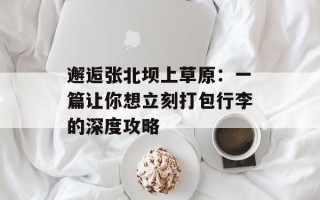 邂逅张北坝上草原：一篇让你想立刻打包行李的深度攻略