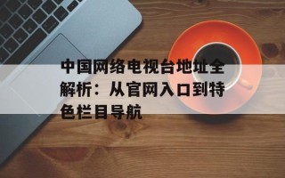 中国网络电视台地址全解析：从官网入口到特色栏目导航
