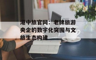 港中旅官网：老牌旅游央企的数字化突围与文旅生态构建