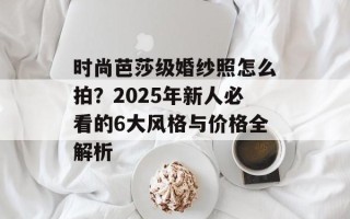 时尚芭莎级婚纱照怎么拍？2025年新人必看的6大风格与价格全解析