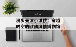 漫步天津小洋楼：穿越时空的欧陆风情博物馆