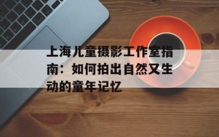 上海儿童摄影工作室指南：如何拍出自然又生动的童年记忆