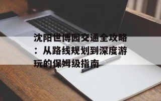 沈阳世博园交通全攻略：从路线规划到深度游玩的保姆级指南