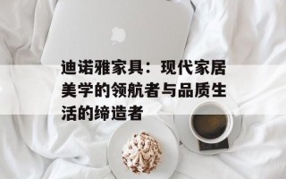 迪诺雅家具：现代家居美学的领航者与品质生活的缔造者